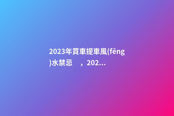 2023年買車提車風(fēng)水禁忌，2023牛年買車提車有什么講究